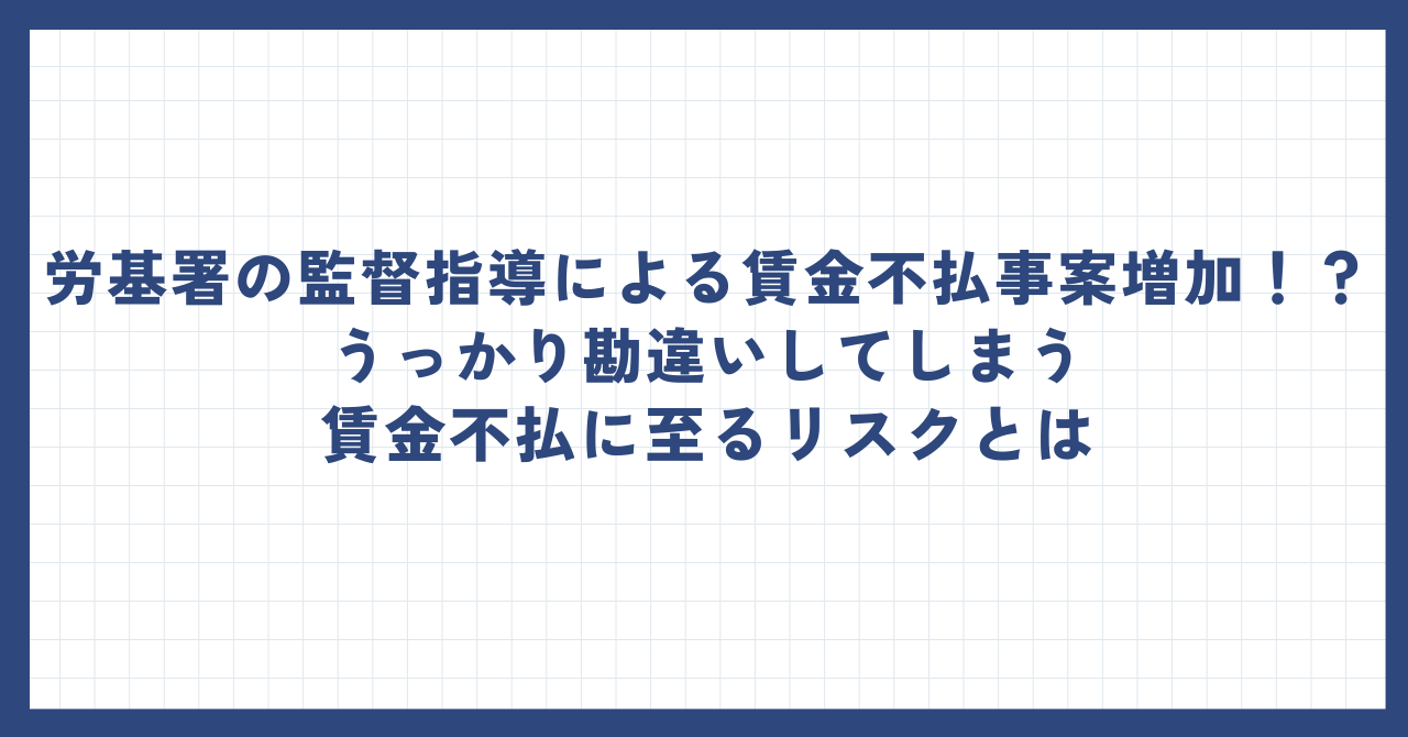 労基署の監督指導による賃金不払事案増加！？うっかり勘違いしてしまう賃金不払に至るリスクとは